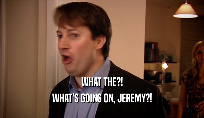 WHAT THE?! WHAT'S GOING ON, JEREMY?! 