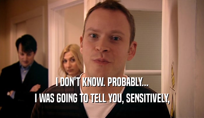I DON'T KNOW. PROBABLY... I WAS GOING TO TELL YOU, SENSITIVELY, 