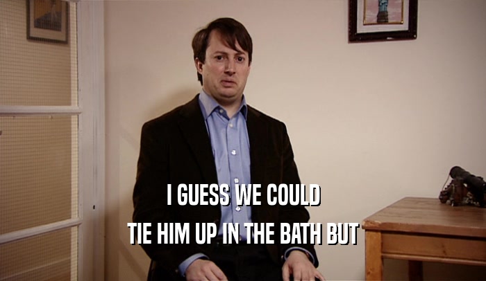 I GUESS WE COULD TIE HIM UP IN THE BATH BUT 