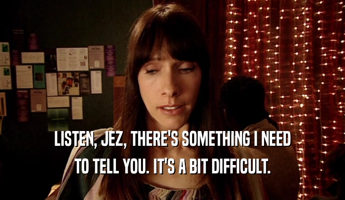 LISTEN, JEZ, THERE'S SOMETHING I NEED TO TELL YOU. IT'S A BIT DIFFICULT. 