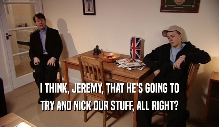 I THINK, JEREMY, THAT HE'S GOING TO TRY AND NICK OUR STUFF, ALL RIGHT? 