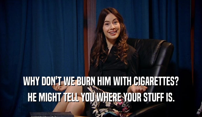 WHY DON'T WE BURN HIM WITH CIGARETTES? HE MIGHT TELL YOU WHERE YOUR STUFF IS. 