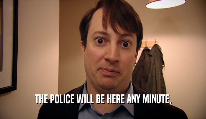 THE POLICE WILL BE HERE ANY MINUTE,  