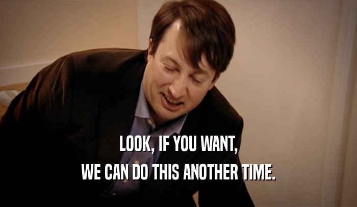 LOOK, IF YOU WANT, WE CAN DO THIS ANOTHER TIME. 