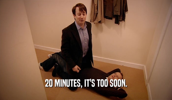 20 MINUTES, IT'S TOO SOON.  
