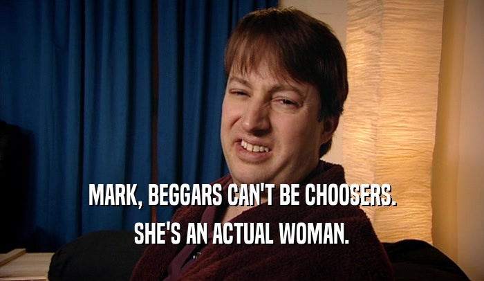 MARK, BEGGARS CAN'T BE CHOOSERS. SHE'S AN ACTUAL WOMAN. 