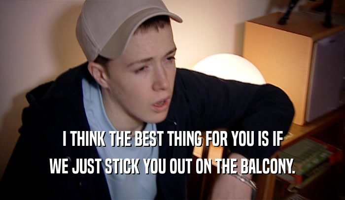 I THINK THE BEST THING FOR YOU IS IF WE JUST STICK YOU OUT ON THE BALCONY. 