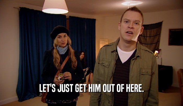 LET'S JUST GET HIM OUT OF HERE.  