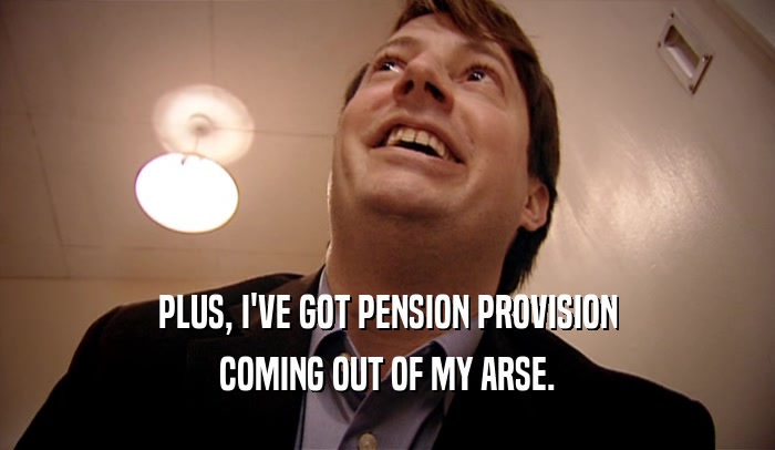 PLUS, I'VE GOT PENSION PROVISION COMING OUT OF MY ARSE. 