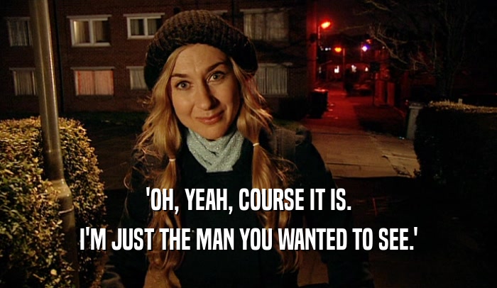 'OH, YEAH, COURSE IT IS. I'M JUST THE MAN YOU WANTED TO SEE.' 