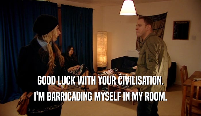 GOOD LUCK WITH YOUR CIVILISATION. I'M BARRICADING MYSELF IN MY ROOM. 