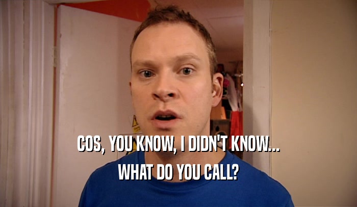 COS, YOU KNOW, I DIDN'T KNOW... WHAT DO YOU CALL? 