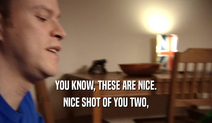 YOU KNOW, THESE ARE NICE. NICE SHOT OF YOU TWO, 