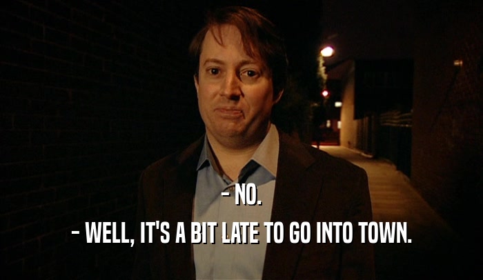 - NO. - WELL, IT'S A BIT LATE TO GO INTO TOWN. 