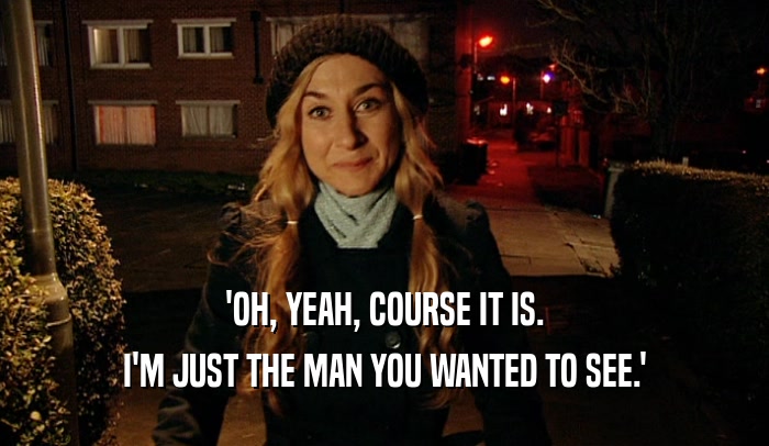'OH, YEAH, COURSE IT IS. I'M JUST THE MAN YOU WANTED TO SEE.' 