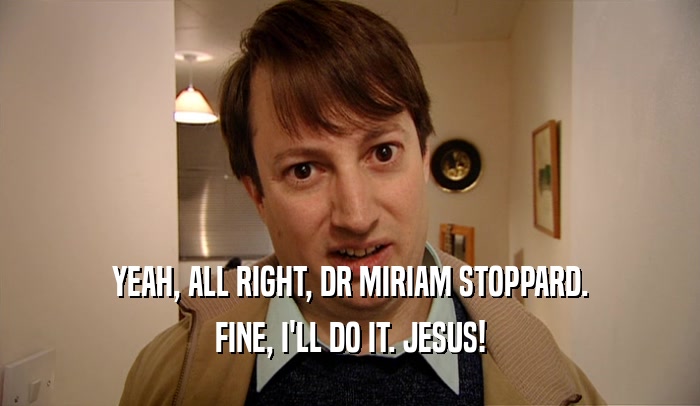 YEAH, ALL RIGHT, DR MIRIAM STOPPARD. FINE, I'LL DO IT. JESUS! 