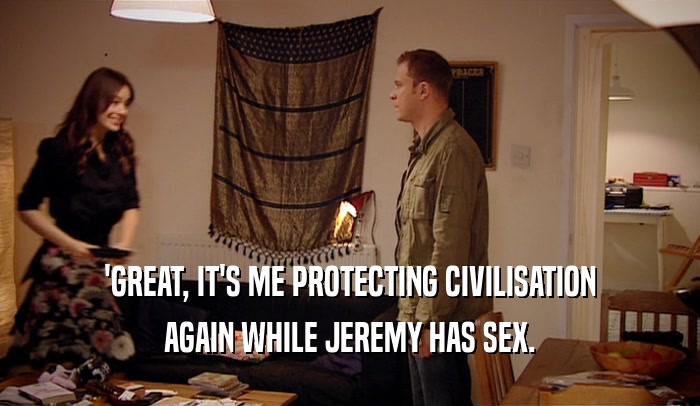 'GREAT, IT'S ME PROTECTING CIVILISATION AGAIN WHILE JEREMY HAS SEX. 