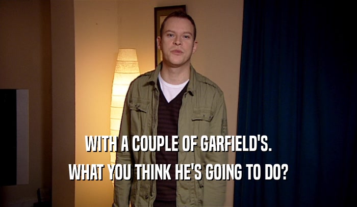 WITH A COUPLE OF GARFIELD'S. WHAT YOU THINK HE'S GOING TO DO? 