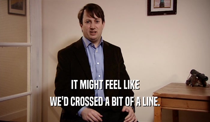 IT MIGHT FEEL LIKE WE'D CROSSED A BIT OF A LINE. 
