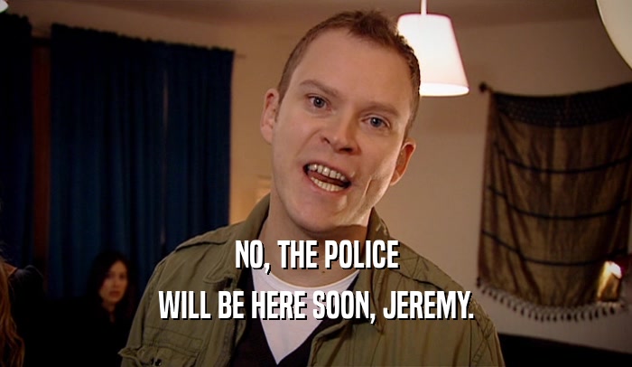 NO, THE POLICE WILL BE HERE SOON, JEREMY. 