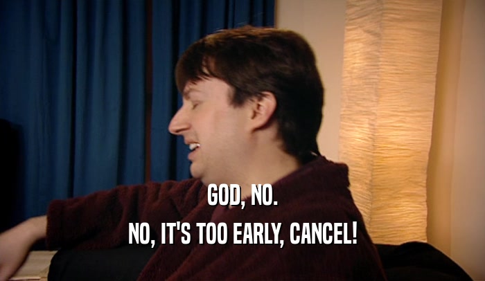 GOD, NO. NO, IT'S TOO EARLY, CANCEL! 