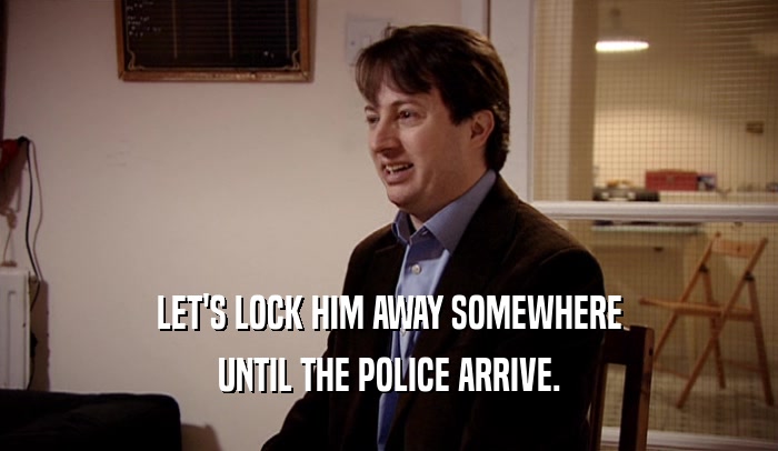 LET'S LOCK HIM AWAY SOMEWHERE UNTIL THE POLICE ARRIVE. 