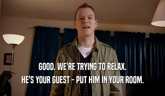 GOOD. WE'RE TRYING TO RELAX. HE'S YOUR GUEST - PUT HIM IN YOUR ROOM. 
