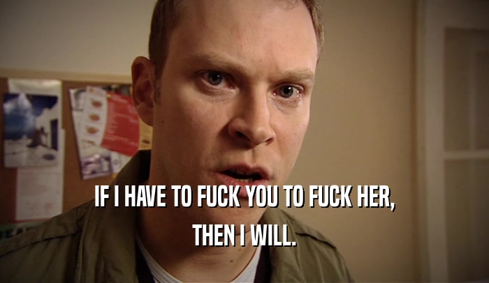 IF I HAVE TO FUCK YOU TO FUCK HER, THEN I WILL. 