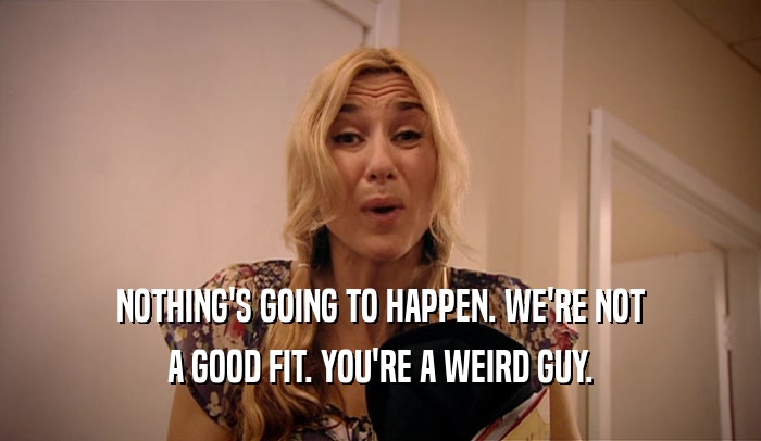 NOTHING'S GOING TO HAPPEN. WE'RE NOT A GOOD FIT. YOU'RE A WEIRD GUY. 