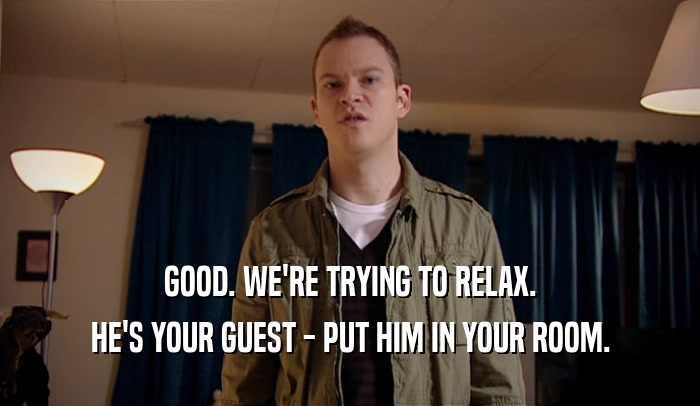 GOOD. WE'RE TRYING TO RELAX. HE'S YOUR GUEST - PUT HIM IN YOUR ROOM. 