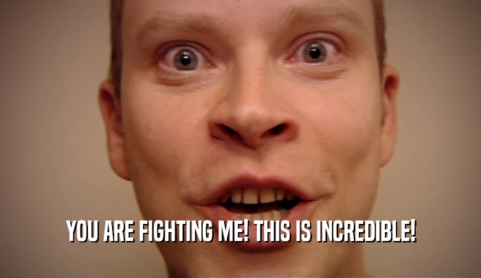 YOU ARE FIGHTING ME! THIS IS INCREDIBLE!  