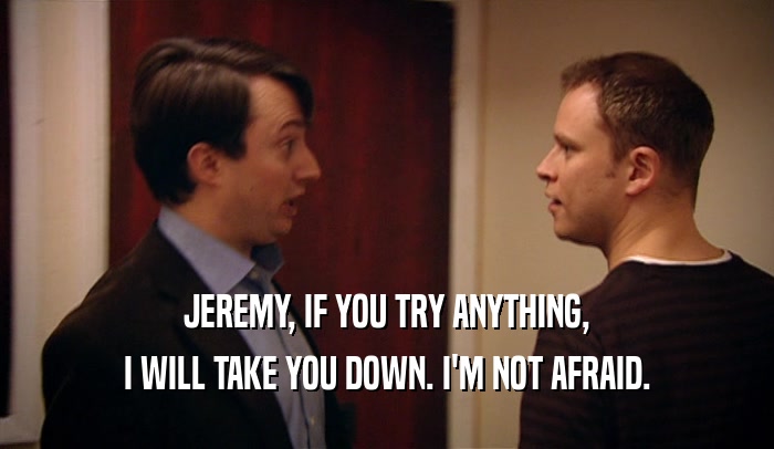 JEREMY, IF YOU TRY ANYTHING, I WILL TAKE YOU DOWN. I'M NOT AFRAID. 