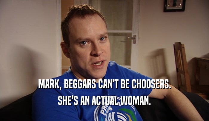 MARK, BEGGARS CAN'T BE CHOOSERS. SHE'S AN ACTUAL WOMAN. 