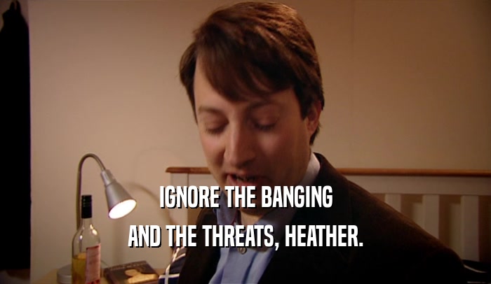 IGNORE THE BANGING AND THE THREATS, HEATHER. 