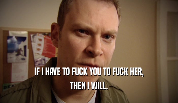 IF I HAVE TO FUCK YOU TO FUCK HER, THEN I WILL. 