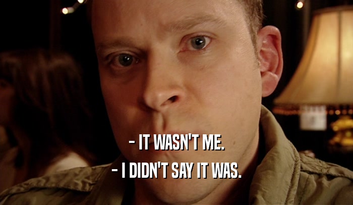 - IT WASN'T ME. - I DIDN'T SAY IT WAS. 
