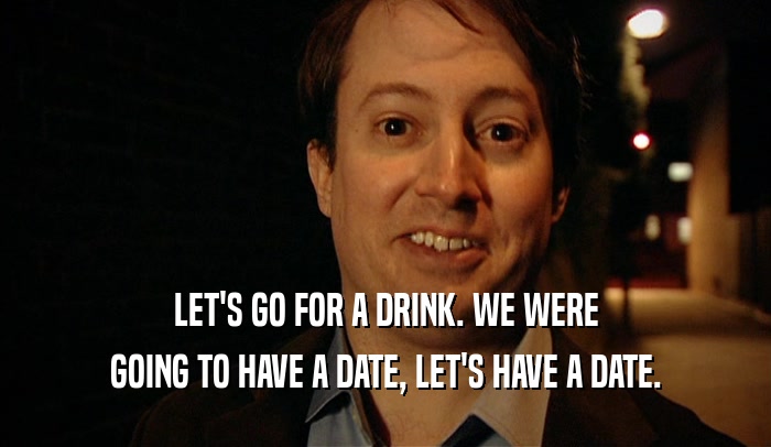 LET'S GO FOR A DRINK. WE WERE GOING TO HAVE A DATE, LET'S HAVE A DATE. 