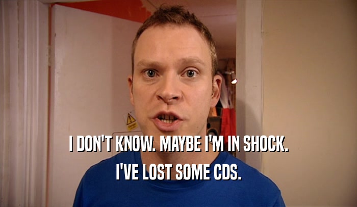 I DON'T KNOW. MAYBE I'M IN SHOCK. I'VE LOST SOME CDS. 