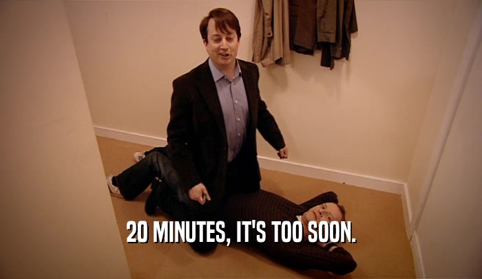 20 MINUTES, IT'S TOO SOON.  