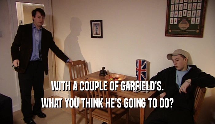 WITH A COUPLE OF GARFIELD'S. WHAT YOU THINK HE'S GOING TO DO? 