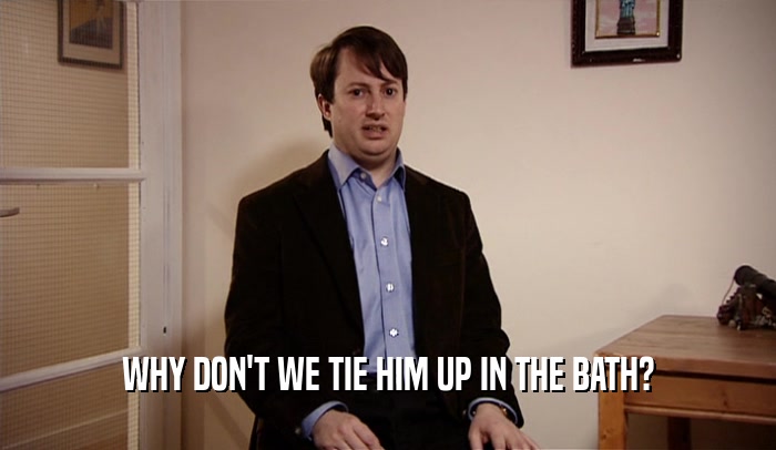 WHY DON'T WE TIE HIM UP IN THE BATH?  