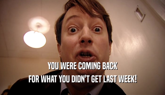 YOU WERE COMING BACK
 FOR WHAT YOU DIDN'T GET LAST WEEK!
 