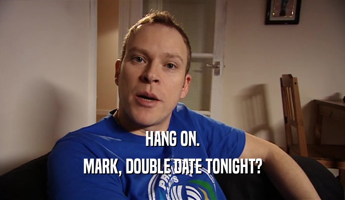 HANG ON. MARK, DOUBLE DATE TONIGHT? 