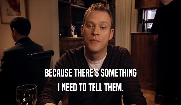BECAUSE THERE'S SOMETHING I NEED TO TELL THEM. 