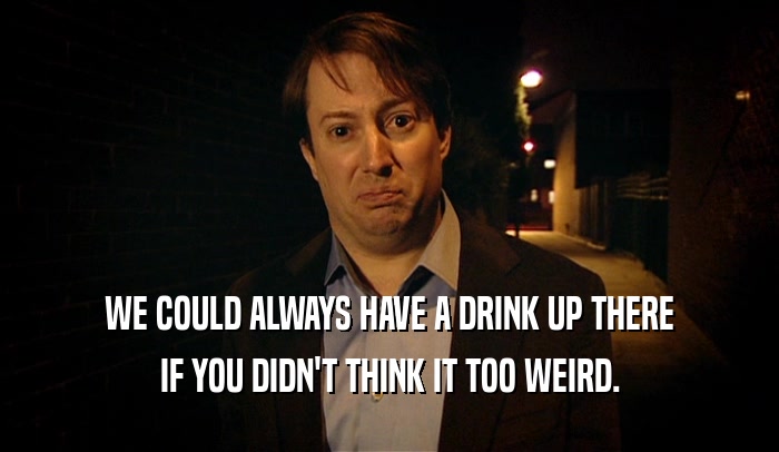WE COULD ALWAYS HAVE A DRINK UP THERE IF YOU DIDN'T THINK IT TOO WEIRD. 