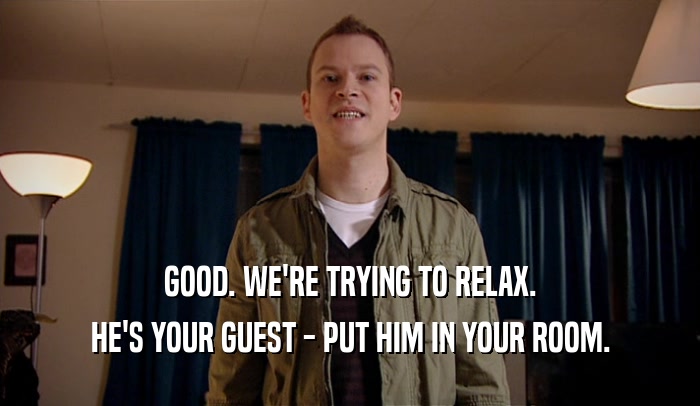GOOD. WE'RE TRYING TO RELAX. HE'S YOUR GUEST - PUT HIM IN YOUR ROOM. 