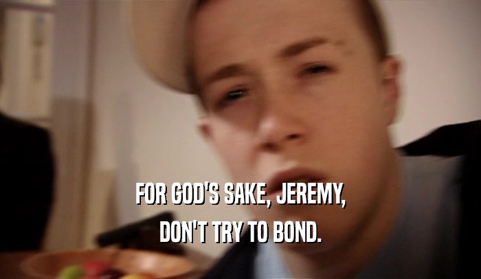 FOR GOD'S SAKE, JEREMY,
 DON'T TRY TO BOND.
 