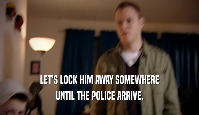 LET'S LOCK HIM AWAY SOMEWHERE UNTIL THE POLICE ARRIVE. 