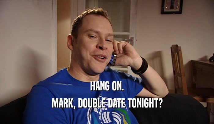 HANG ON. MARK, DOUBLE DATE TONIGHT? 