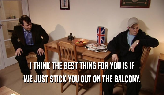 I THINK THE BEST THING FOR YOU IS IF WE JUST STICK YOU OUT ON THE BALCONY. 